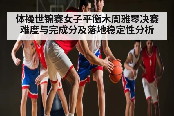 体操世锦赛女子平衡木周雅琴决赛难度与完成分及落地稳定性分析