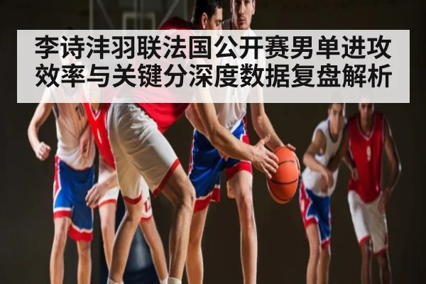 李诗沣羽联法国公开赛男单进攻效率与关键分深度数据复盘解析