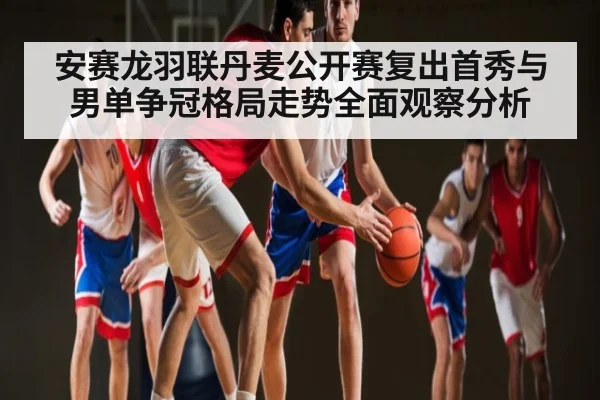 安赛龙羽联丹麦公开赛复出首秀与男单争冠格局走势全面观察分析